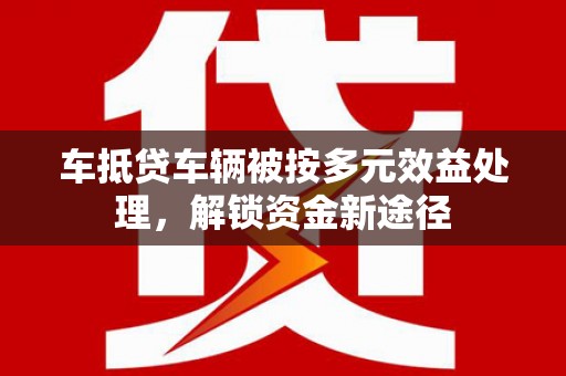 安图车抵贷车辆被按多元效益处理，解锁资金新途径