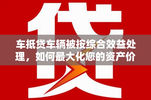 淄川车抵贷车辆被按综合效益处理，如何最大化您的资产价值？