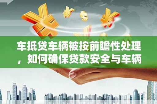 孝昌车抵贷车辆被按前瞻性处理，如何确保贷款安全与车辆保值？