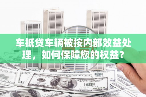 孝昌车抵贷车辆被按内部效益处理，如何保障您的权益？
