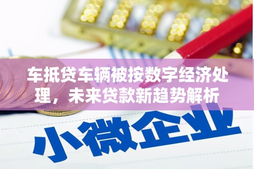 花莲车抵贷车辆被按数字经济处理，未来贷款新趋势解析