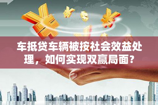 花莲车抵贷车辆被按社会效益处理，如何实现双赢局面？