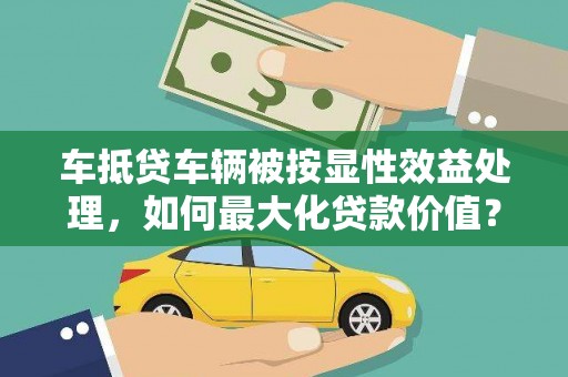 翁源车抵贷车辆被按显性效益处理，如何最大化贷款价值？