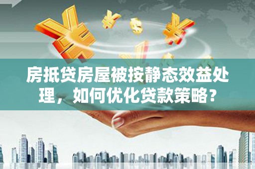 南华房抵贷房屋被按静态效益处理，如何优化贷款策略？