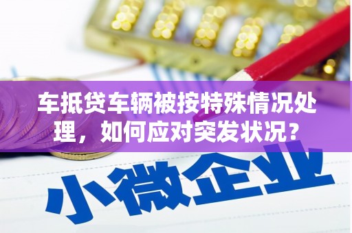 孝昌车抵贷车辆被按特殊情况处理，如何应对突发状况？