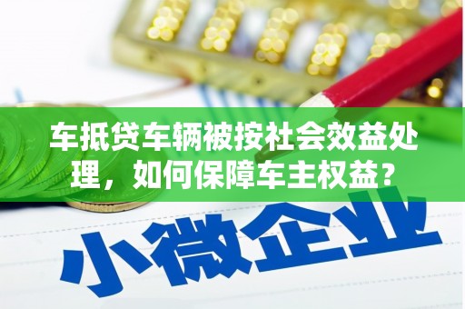 南竿车抵贷车辆被按社会效益处理，如何保障车主权益？