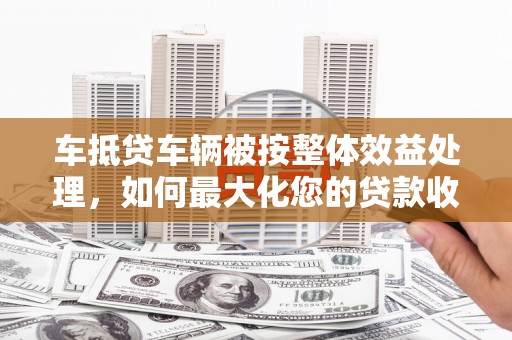 北港车抵贷车辆被按整体效益处理，如何最大化您的贷款收益？