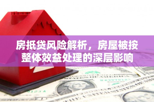 奉新房抵贷风险解析，房屋被按整体效益处理的深层影响