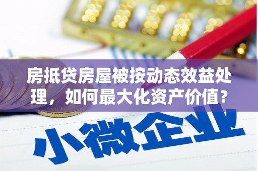 亚东房抵贷房屋被按动态效益处理，如何最大化资产价值？