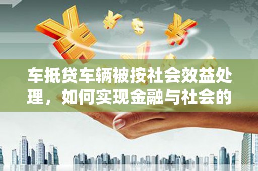 察隅车抵贷车辆被按社会效益处理，如何实现金融与社会的双赢？