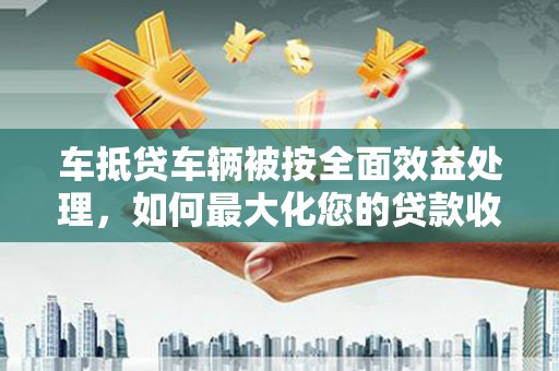 洮北车抵贷车辆被按全面效益处理，如何最大化您的贷款收益？