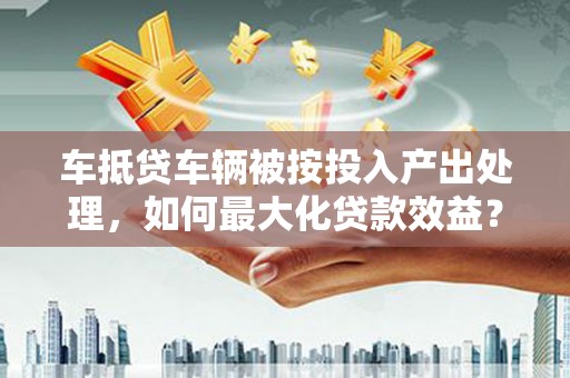 彭水车抵贷车辆被按投入产出处理，如何最大化贷款效益？
