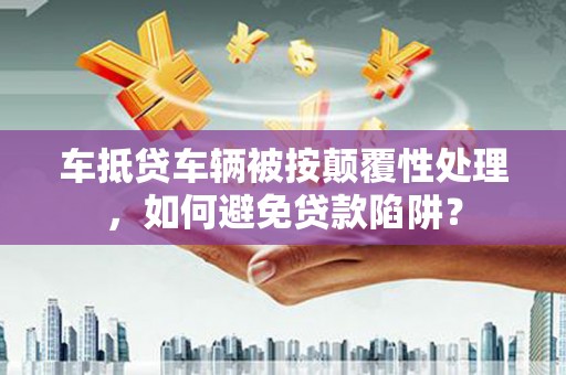 芮城车抵贷车辆被按颠覆性处理，如何避免贷款陷阱？