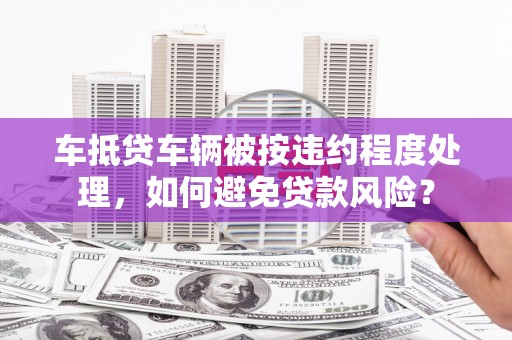 扎囊车抵贷车辆被按违约程度处理，如何避免贷款风险？