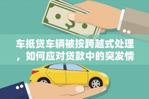 沙河车抵贷车辆被按跨越式处理，如何应对贷款中的突发情况？