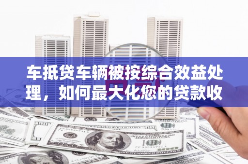 未央车抵贷车辆被按综合效益处理，如何最大化您的贷款收益？