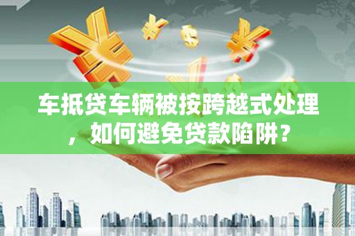 洮北车抵贷车辆被按跨越式处理，如何避免贷款陷阱？