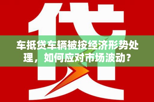宏伟车抵贷车辆被按经济形势处理，如何应对市场波动？