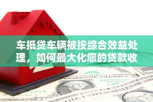 平川车抵贷车辆被按综合效益处理，如何最大化您的贷款收益？