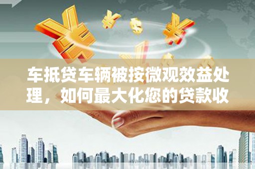 楠西车抵贷车辆被按微观效益处理，如何最大化您的贷款收益？