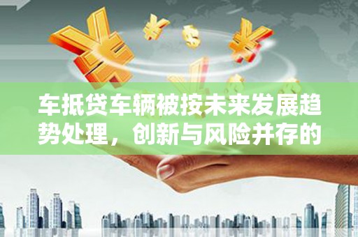 北埔车抵贷车辆被按未来发展趋势处理，创新与风险并存的金融新模式
