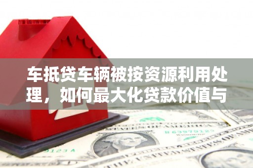 单县车抵贷车辆被按资源利用处理，如何最大化贷款价值与环保双赢？