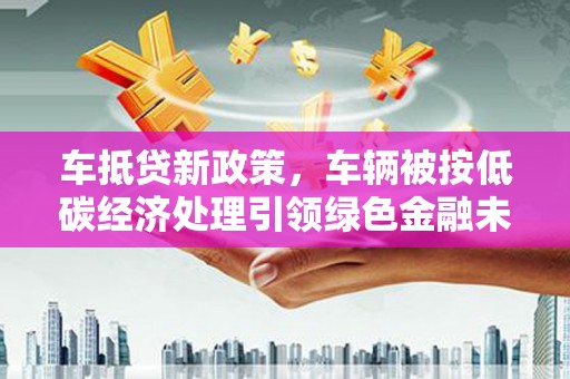 三芝车抵贷新政策，车辆被按低碳经济处理引领绿色金融未来