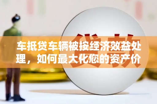 如东车抵贷车辆被按经济效益处理，如何最大化您的资产价值？