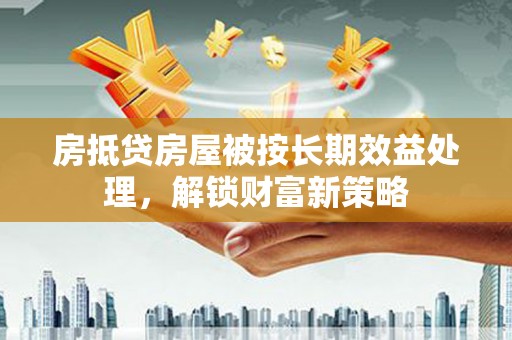 湖北房抵贷房屋被按长期效益处理，解锁财富新策略