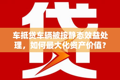 马村车抵贷车辆被按静态效益处理，如何最大化资产价值？