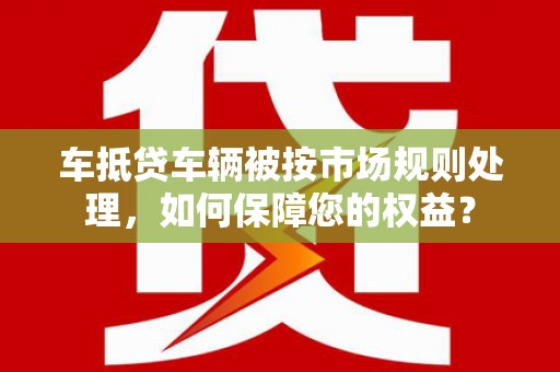 萨嘎车抵贷车辆被按市场规则处理，如何保障您的权益？