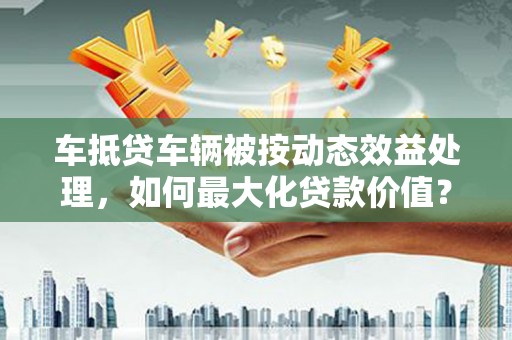 甘谷车抵贷车辆被按动态效益处理，如何最大化贷款价值？