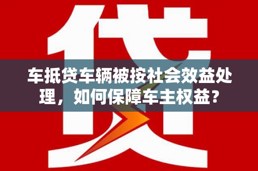 全椒车抵贷车辆被按社会效益处理，如何保障车主权益？
