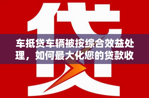宁武车抵贷车辆被按综合效益处理，如何最大化您的贷款收益？