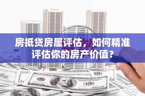 定日房抵贷房屋评估，如何精准评估你的房产价值？
