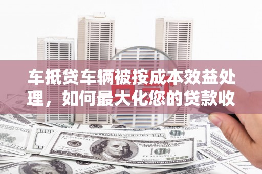钟祥车抵贷车辆被按成本效益处理，如何最大化您的贷款收益？