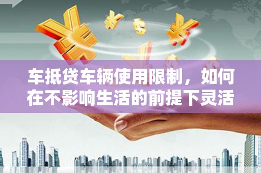 金城江车抵贷车辆使用限制，如何在不影响生活的前提下灵活贷款？