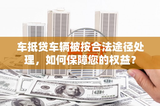 博乐车抵贷车辆被按合法途径处理，如何保障您的权益？