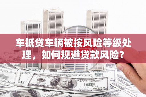 鹰潭车抵贷车辆被按风险等级处理，如何规避贷款风险？
