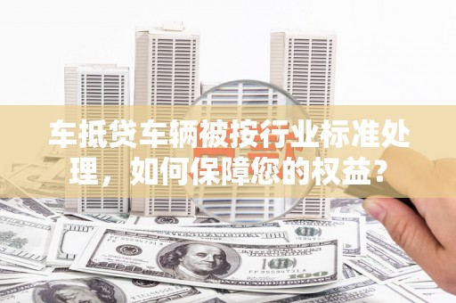 叶县车抵贷车辆被按行业标准处理，如何保障您的权益？