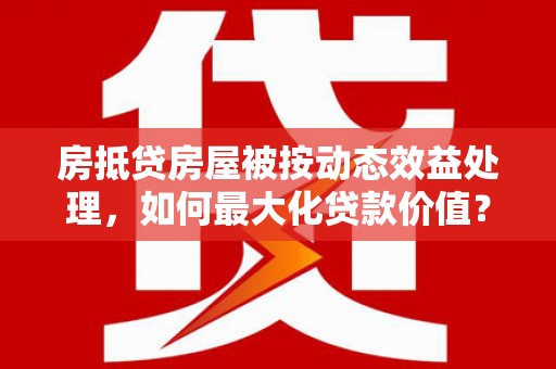 叶县房抵贷房屋被按动态效益处理，如何最大化贷款价值？