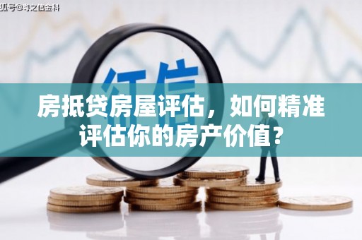 醴陵房抵贷房屋评估，如何精准评估你的房产价值？