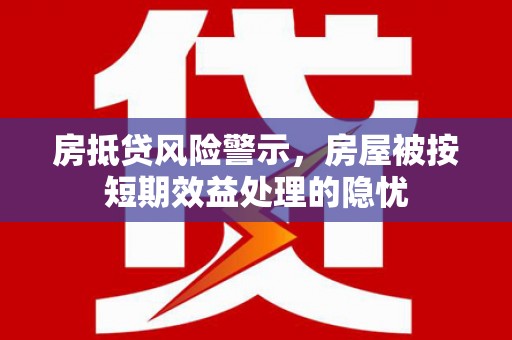 醴陵房抵贷风险警示，房屋被按短期效益处理的隐忧