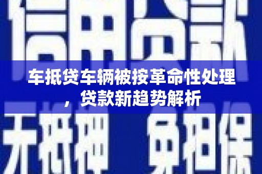 六脚车抵贷车辆被按革命性处理，贷款新趋势解析
