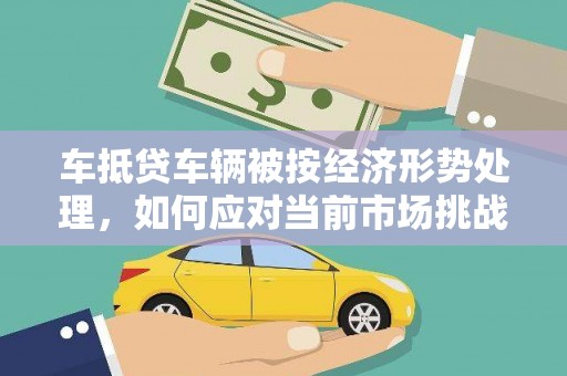 六脚车抵贷车辆被按经济形势处理，如何应对当前市场挑战？