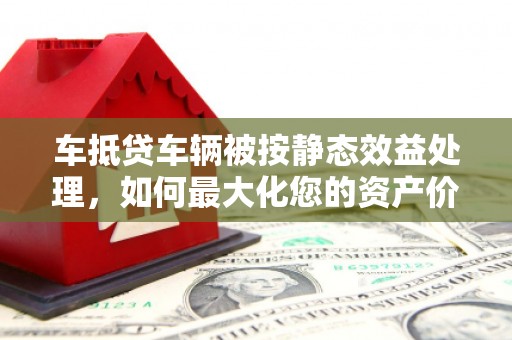 秦安车抵贷车辆被按静态效益处理，如何最大化您的资产价值？