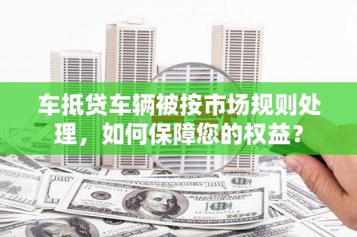 莒光车抵贷车辆被按市场规则处理，如何保障您的权益？