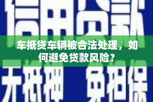 泗县车抵贷车辆被合法处理，如何避免贷款风险？
