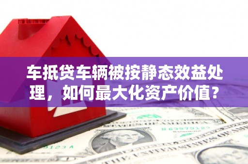 泗县车抵贷车辆被按静态效益处理，如何最大化资产价值？
