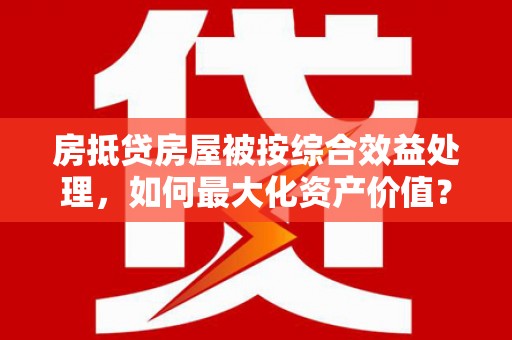 凉城房抵贷房屋被按综合效益处理，如何最大化资产价值？